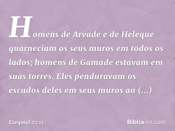 Homens de Arvade e de Heleque
guarneciam os seus muros
em todos os lados;
homens de Gamade
estavam em suas torres.
Eles penduravam os escudos deles
em seus muro