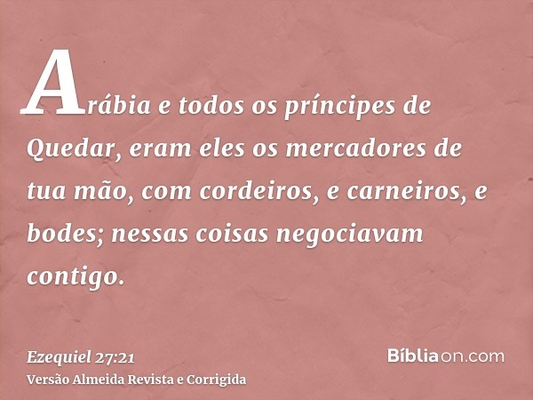Arábia e todos os príncipes de Quedar, eram eles os mercadores de tua mão, com cordeiros, e carneiros, e bodes; nessas coisas negociavam contigo.