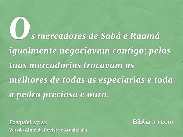 Os mercadores de Sabá e Raamá igualmente negociavam contigo; pelas tuas mercadorias trocavam as melhores de todas as especiarias e toda a pedra preciosa e ouro.