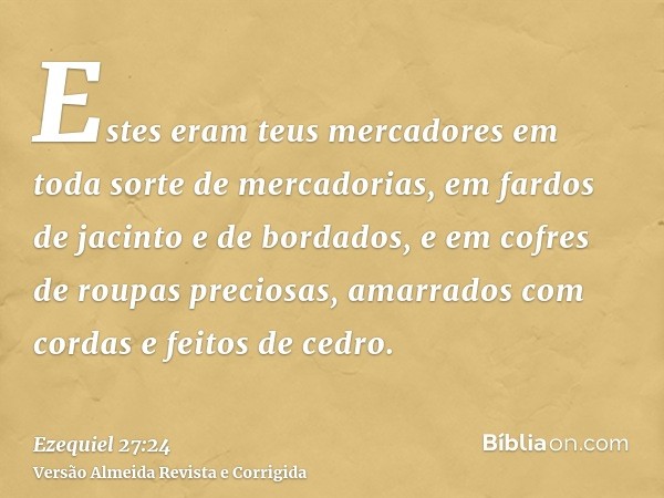 Estes eram teus mercadores em toda sorte de mercadorias, em fardos de jacinto e de bordados, e em cofres de roupas preciosas, amarrados com cordas e feitos de c