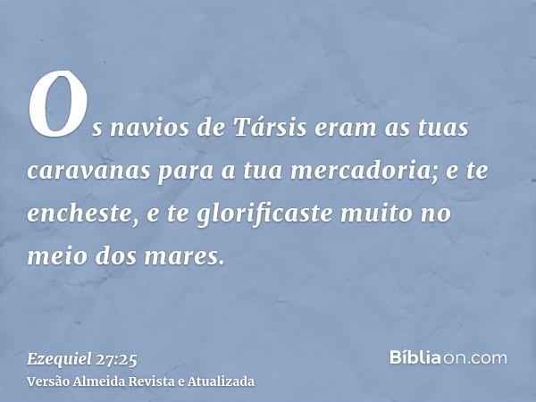 Os navios de Társis eram as tuas caravanas para a tua mercadoria; e te encheste, e te glorificaste muito no meio dos mares.