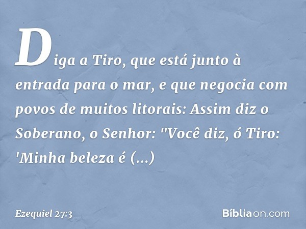 Diga a Tiro, que está junto à entrada para o mar, e que negocia com povos de muitos litorais: Assim diz o Soberano, o ­Senhor:
"Você diz, ó Tiro:
'Minha beleza 