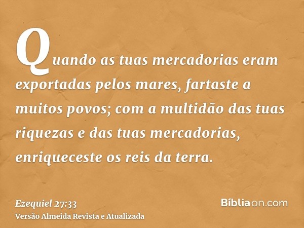 Quando as tuas mercadorias eram exportadas pelos mares, fartaste a muitos povos; com a multidão das tuas riquezas e das tuas mercadorias, enriqueceste os reis d