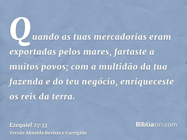 Quando as tuas mercadorias eram exportadas pelos mares, fartaste a muitos povos; com a multidão da tua fazenda e do teu negócio, enriqueceste os reis da terra.