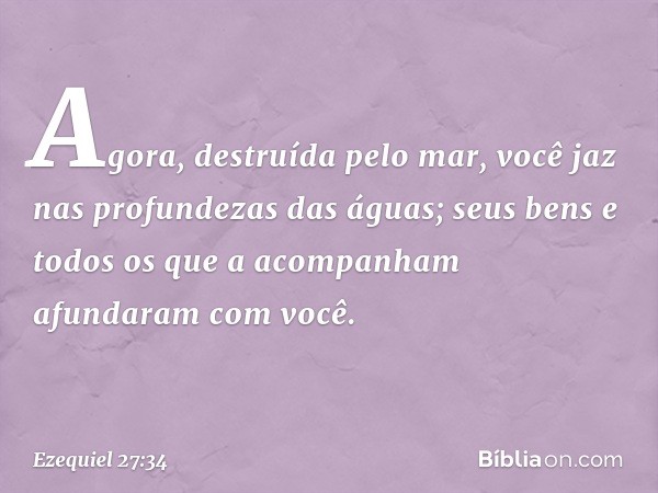 Agora, destruída pelo mar,
você jaz nas profundezas das águas;
seus bens e todos os que a acompanham
afundaram com você. -- Ezequiel 27:34