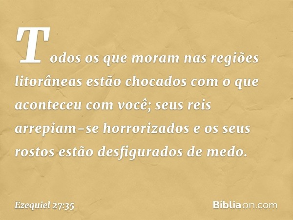 Todos os que moram
nas regiões litorâneas
estão chocados com o que aconteceu
com você;
seus reis arrepiam-se horrorizados
e os seus rostos estão desfigurados
de