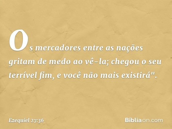 Os mercadores entre as nações
gritam de medo ao vê-la;
chegou o seu terrível fim,
e você não mais existirá". -- Ezequiel 27:36