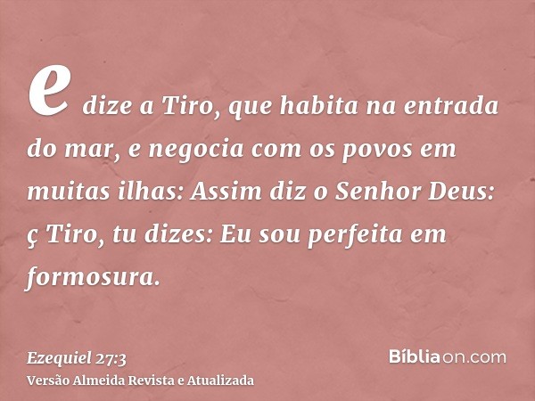 e dize a Tiro, que habita na entrada do mar, e negocia com os povos em muitas ilhas: Assim diz o Senhor Deus: ç Tiro, tu dizes: Eu sou perfeita em formosura.