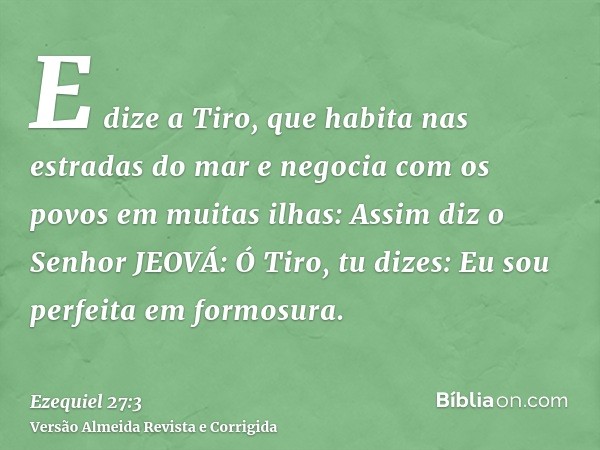 E dize a Tiro, que habita nas estradas do mar e negocia com os povos em muitas ilhas: Assim diz o Senhor JEOVÁ: Ó Tiro, tu dizes: Eu sou perfeita em formosura.