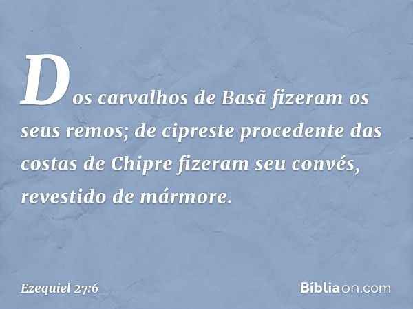 Dos carvalhos de Basã
fizeram os seus remos;
de cipreste procedente
das costas de Chipre
fizeram seu convés,
revestido de mármore. -- Ezequiel 27:6