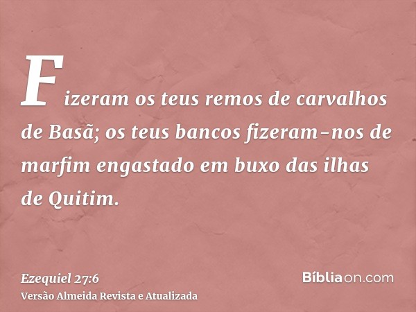 Fizeram os teus remos de carvalhos de Basã; os teus bancos fizeram-nos de marfim engastado em buxo das ilhas de Quitim.