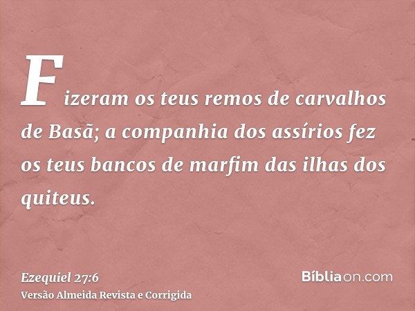 Fizeram os teus remos de carvalhos de Basã; a companhia dos assírios fez os teus bancos de marfim das ilhas dos quiteus.