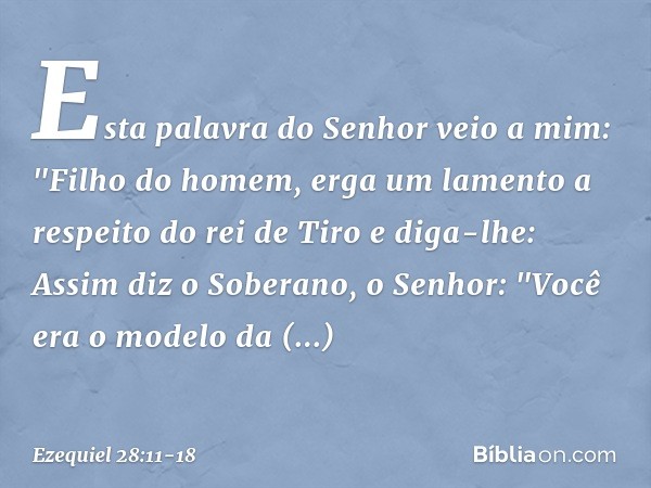 Esta palavra do Senhor veio a mim: "Filho do homem, erga um lamento a respeito do rei de Tiro e diga-lhe: Assim diz o Soberano, o Senhor:
"Você era o modelo da