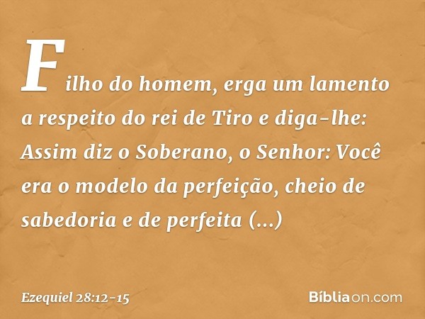 "Filho do homem, erga um lamento a respeito do rei de Tiro e diga-lhe: Assim diz o Soberano, o Senhor:
"Você era o modelo da perfeição,
cheio de sabedoria
e de