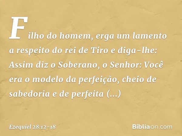 "Filho do homem, erga um lamento a respeito do rei de Tiro e diga-lhe: Assim diz o Soberano, o Senhor:
"Você era o modelo da perfeição,
cheio de sabedoria
e de
