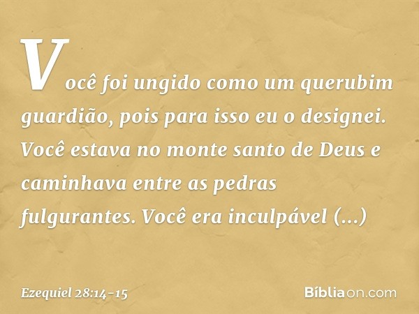 Você foi ungido
como um querubim guar­dião,
pois para isso eu o designei.
Você estava no monte santo de Deus
e caminhava entre as pedras
fulgurantes. Você era i