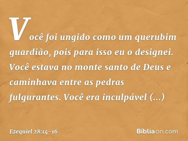 Você foi ungido
como um querubim guardião,
pois para isso eu o designei.
Você estava no monte santo de Deus
e caminhava entre as pedras
fulgurantes. Você era i