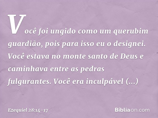Você foi ungido
como um querubim guardião,
pois para isso eu o designei.
Você estava no monte santo de Deus
e caminhava entre as pedras
fulgurantes. Você era i