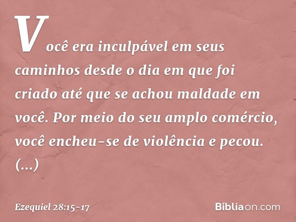 Você era inculpável em seus caminhos
desde o dia em que foi criado
até que se achou maldade em você. Por meio do seu amplo comércio,
você encheu-se de violência