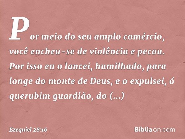 Por meio do seu amplo comércio,
você encheu-se de violência
e pecou.
Por isso eu o lancei, humilhado,
para longe do monte de Deus,
e o expulsei, ó querubim guar