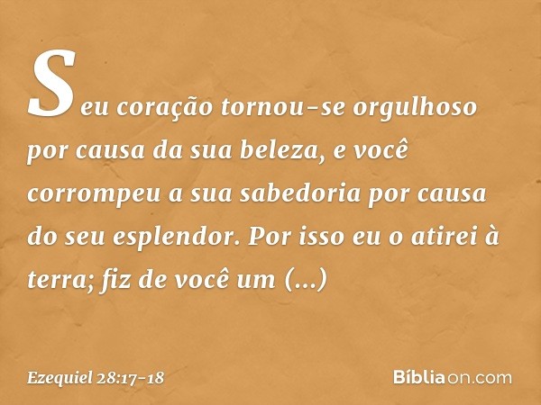 Seu coração tornou-se orgulhoso
por causa da sua beleza,
e você corrompeu a sua sabedoria
por causa do seu esplendor.
Por isso eu o atirei à terra;
fiz de você