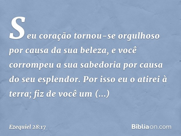 Seu coração tornou-se orgulhoso
por causa da sua beleza,
e você corrompeu a sua sabedoria
por causa do seu esplendor.
Por isso eu o atirei à terra;
fiz de você 