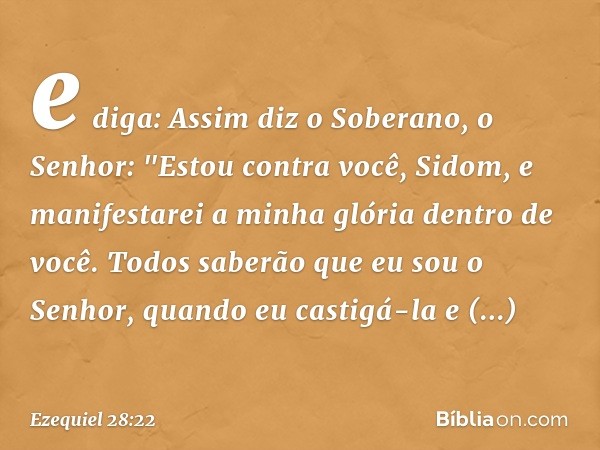 e diga: Assim diz o Soberano, o Senhor:
"Estou contra você, Sidom,
e manifestarei a minha glória
dentro de você.
Todos saberão que eu sou o Senhor,
quando eu ca