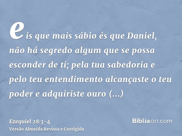 eis que mais sábio és que Daniel, não há segredo algum que se possa esconder de ti;pela tua sabedoria e pelo teu entendimento alcançaste o teu poder e adquirist