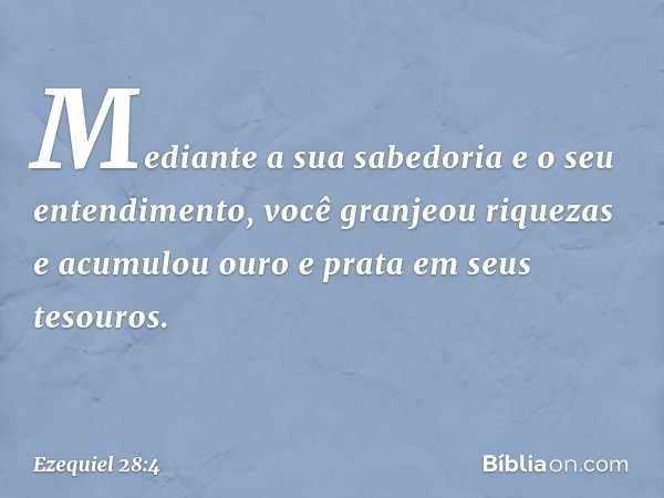 Mediante a sua sabedoria
e o seu entendimento,
você granjeou riquezas
e acumulou ouro e prata
em seus tesouros. -- Ezequiel 28:4