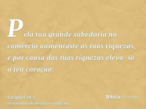 Pela tua grande sabedoria no comércio aumentaste as tuas riquezas, e por causa das tuas riquezas eleva-se o teu coração;