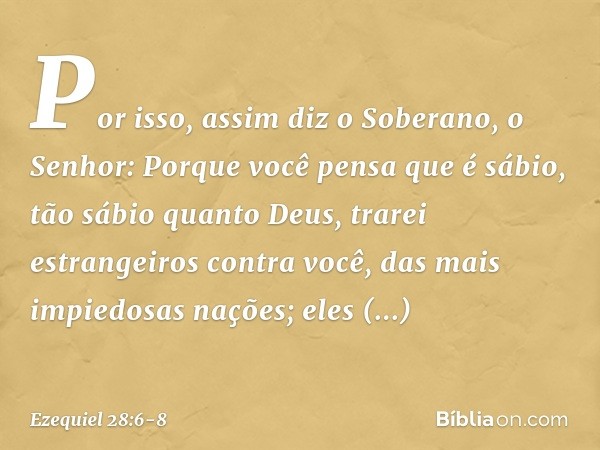 "Por isso, assim diz o Soberano, o Senhor:
"Porque você pensa que é sábio,
tão sábio quanto Deus, trarei estrangeiros contra você,
das mais impiedosas nações;
e