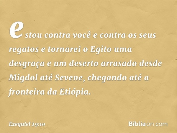 estou contra você e contra os seus regatos e tornarei o Egito uma desgraça e um deserto arrasado desde Migdol até Sevene, chegando até a fronteira da Etiópia. -