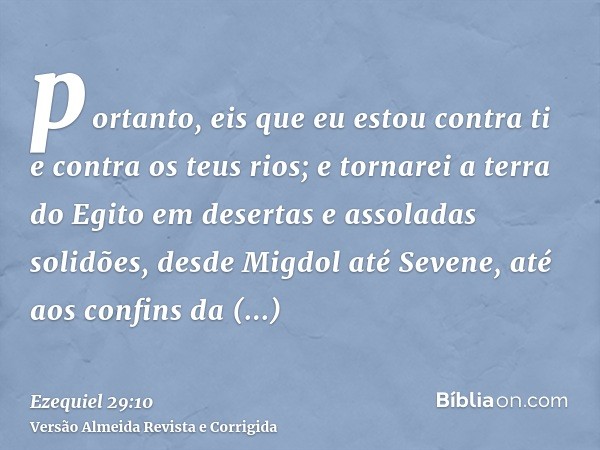 portanto, eis que eu estou contra ti e contra os teus rios; e tornarei a terra do Egito em desertas e assoladas solidões, desde Migdol até Sevene, até aos confi