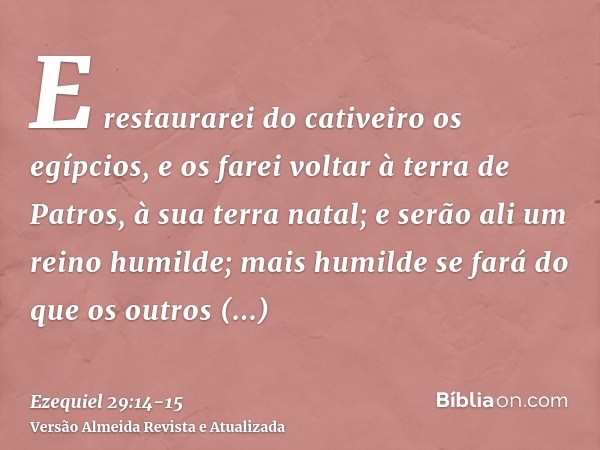 E restaurarei do cativeiro os egípcios, e os farei voltar à terra de Patros, à sua terra natal; e serão ali um reino humilde;mais humilde se fará do que os outr