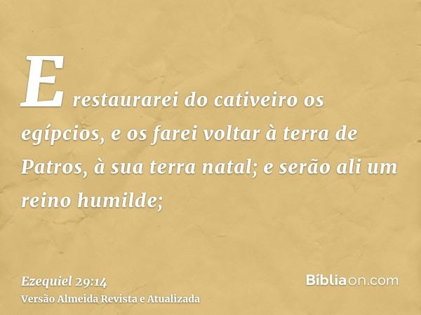 E restaurarei do cativeiro os egípcios, e os farei voltar à terra de Patros, à sua terra natal; e serão ali um reino humilde;