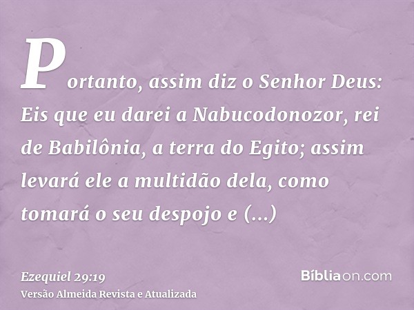 Portanto, assim diz o Senhor Deus: Eis que eu darei a Nabucodonozor, rei de Babilônia, a terra do Egito; assim levará ele a multidão dela, como tomará o seu des