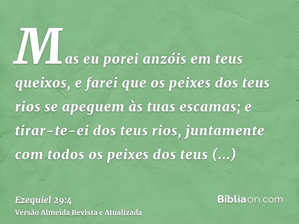 Mas eu porei anzóis em teus queixos, e farei que os peixes dos teus rios se apeguem às tuas escamas; e tirar-te-ei dos teus rios, juntamente com todos os peixes