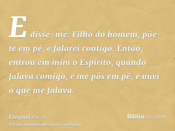 E disse-me: Filho do homem, põe-te em pé, e falarei contigo.Então, entrou em mim o Espírito, quando falava comigo, e me pôs em pé, e ouvi o que me falava.