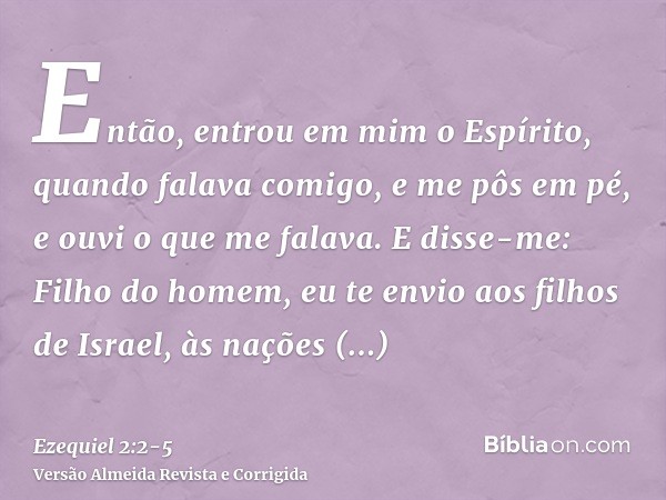 Então, entrou em mim o Espírito, quando falava comigo, e me pôs em pé, e ouvi o que me falava.E disse-me: Filho do homem, eu te envio aos filhos de Israel, às n