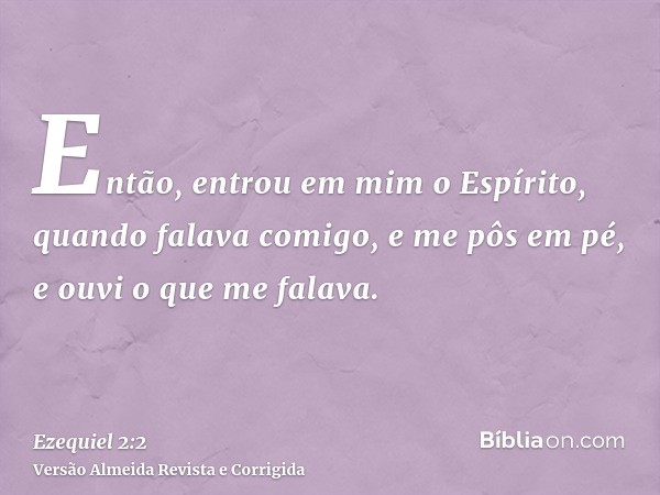 Então, entrou em mim o Espírito, quando falava comigo, e me pôs em pé, e ouvi o que me falava.