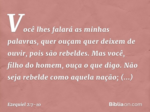 Você lhes falará as minhas palavras, quer ouçam quer deixem de ouvir, pois são rebeldes. Mas você, filho do homem, ouça o que digo. Não seja rebelde como aquela