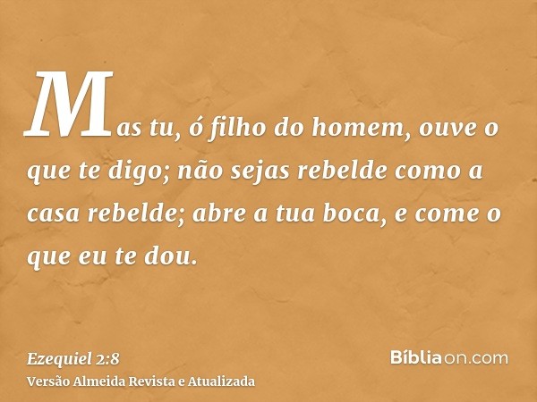 Mas tu, ó filho do homem, ouve o que te digo; não sejas rebelde como a casa rebelde; abre a tua boca, e come o que eu te dou.