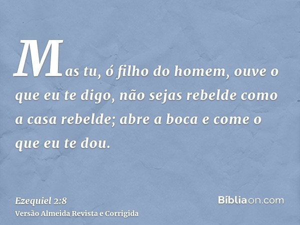 Mas tu, ó filho do homem, ouve o que eu te digo, não sejas rebelde como a casa rebelde; abre a boca e come o que eu te dou.