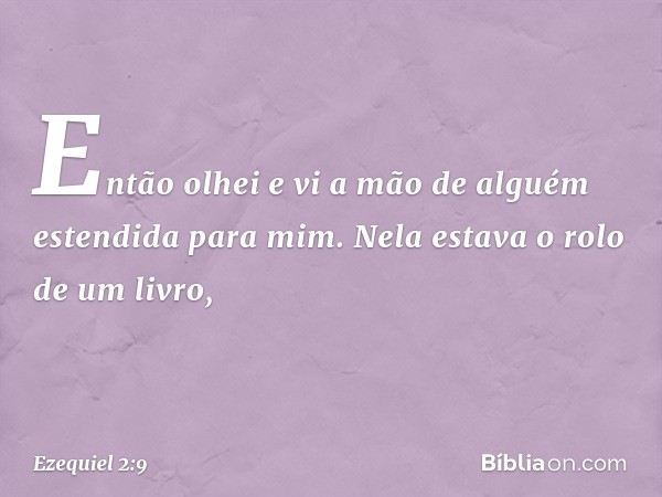 Então olhei e vi a mão de alguém estendida para mim. Nela estava o rolo de um livro, -- Ezequiel 2:9