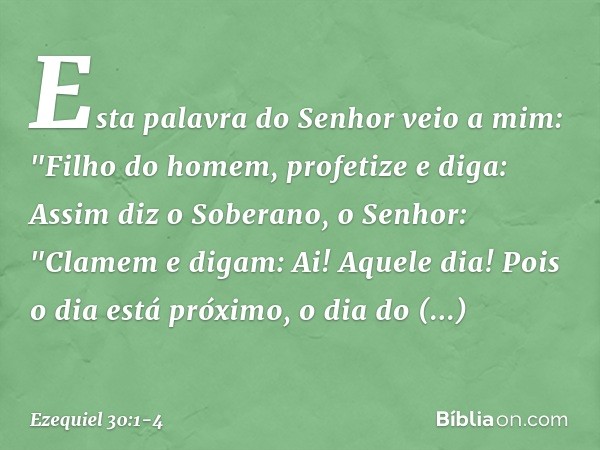 Esta palavra do Senhor veio a mim: "Filho do homem, profetize e diga: Assim diz o Soberano, o Senhor:
"Clamem e digam:
Ai! Aquele dia! Pois o dia está próximo,
