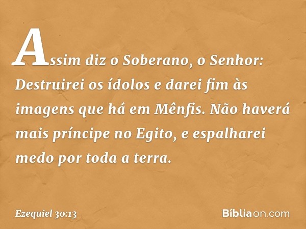 "Assim diz o Soberano, o Senhor:
"Destruirei os ídolos
e darei fim às imagens
que há em Mênfis.
Não haverá mais príncipe no Egito,
e espalharei medo
por toda a 