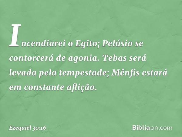 Incendiarei o Egito;
Pelúsio se contorcerá de agonia.
Tebas será levada pela tempestade;
Mênfis estará em constante aflição. -- Ezequiel 30:16