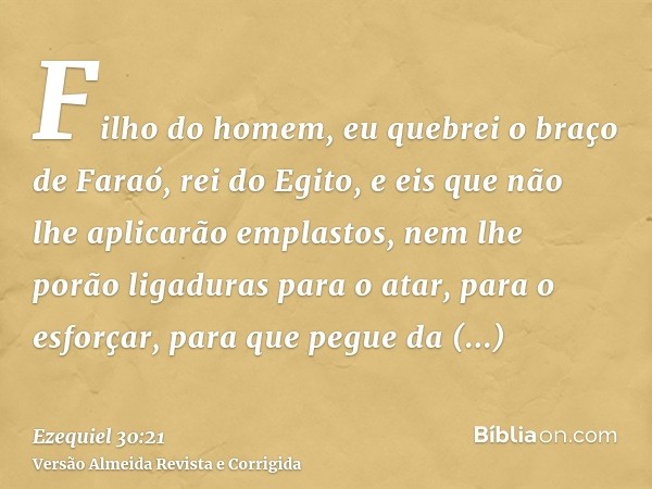 Filho do homem, eu quebrei o braço de Faraó, rei do Egito, e eis que não lhe aplicarão emplastos, nem lhe porão ligaduras para o atar, para o esforçar, para que