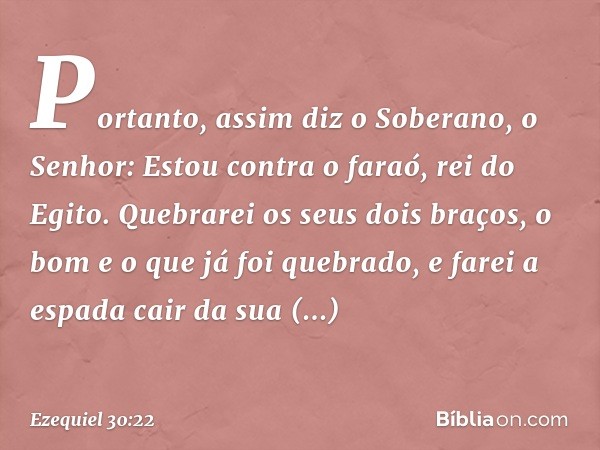 Por­tanto, assim diz o Soberano, o Senhor: Estou contra o faraó, rei do Egito. Quebrarei os seus dois braços, o bom e o que já foi quebrado, e farei a espada ca