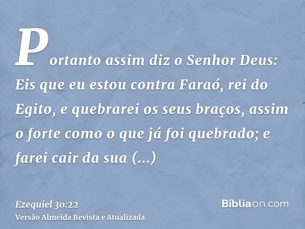 Portanto assim diz o Senhor Deus: Eis que eu estou contra Faraó, rei do Egito, e quebrarei os seus braços, assim o forte como o que já foi quebrado; e farei cai